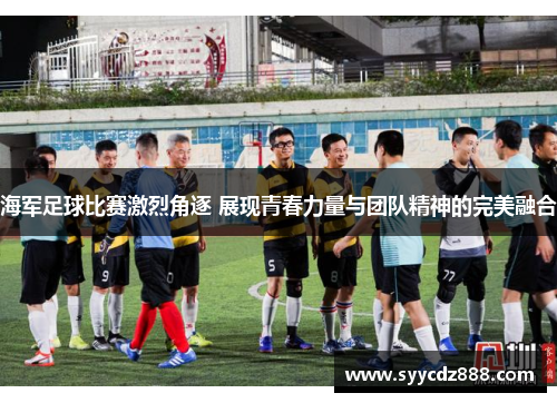 海军足球比赛激烈角逐 展现青春力量与团队精神的完美融合